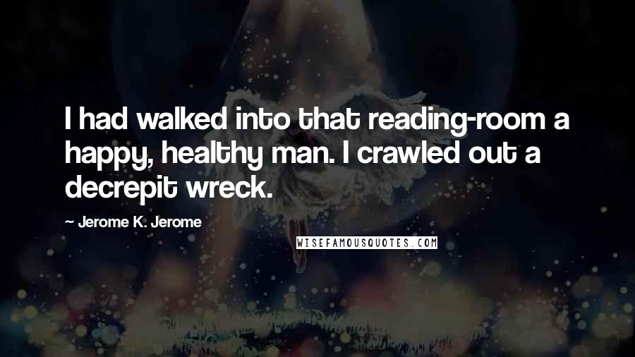 Jerome K. Jerome Quotes: I had walked into that reading-room a happy, healthy man. I crawled out a decrepit wreck.