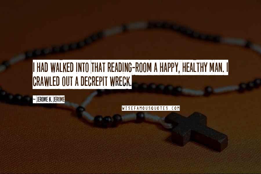 Jerome K. Jerome Quotes: I had walked into that reading-room a happy, healthy man. I crawled out a decrepit wreck.