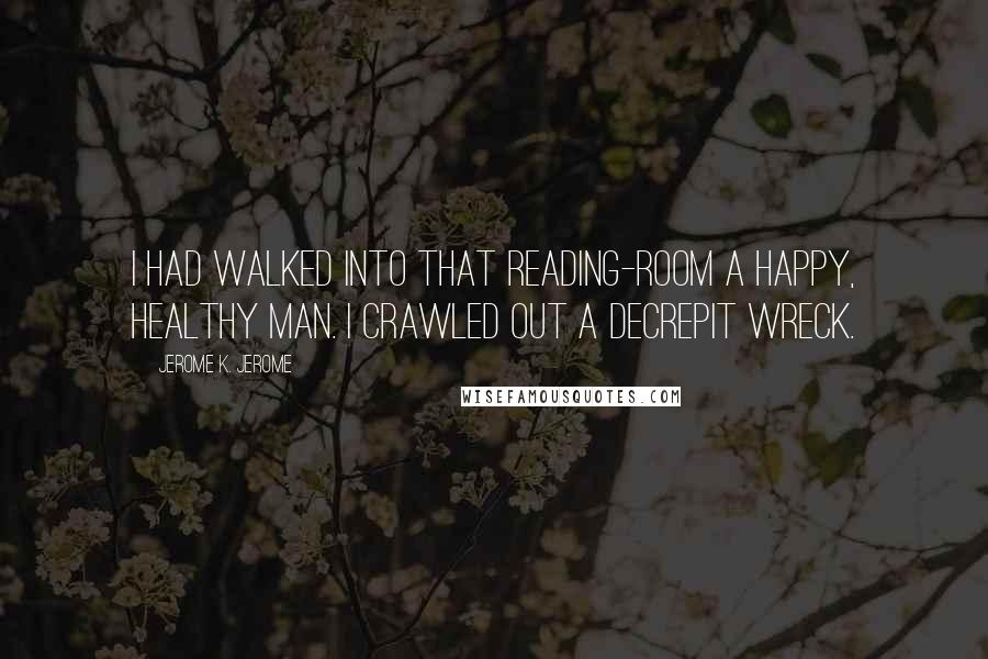 Jerome K. Jerome Quotes: I had walked into that reading-room a happy, healthy man. I crawled out a decrepit wreck.