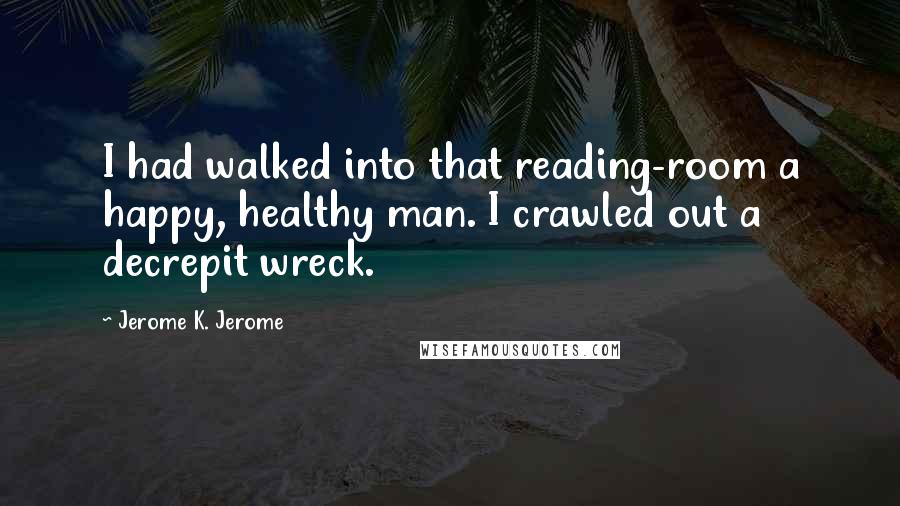 Jerome K. Jerome Quotes: I had walked into that reading-room a happy, healthy man. I crawled out a decrepit wreck.
