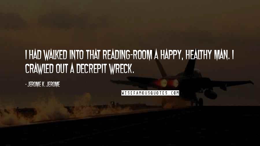 Jerome K. Jerome Quotes: I had walked into that reading-room a happy, healthy man. I crawled out a decrepit wreck.