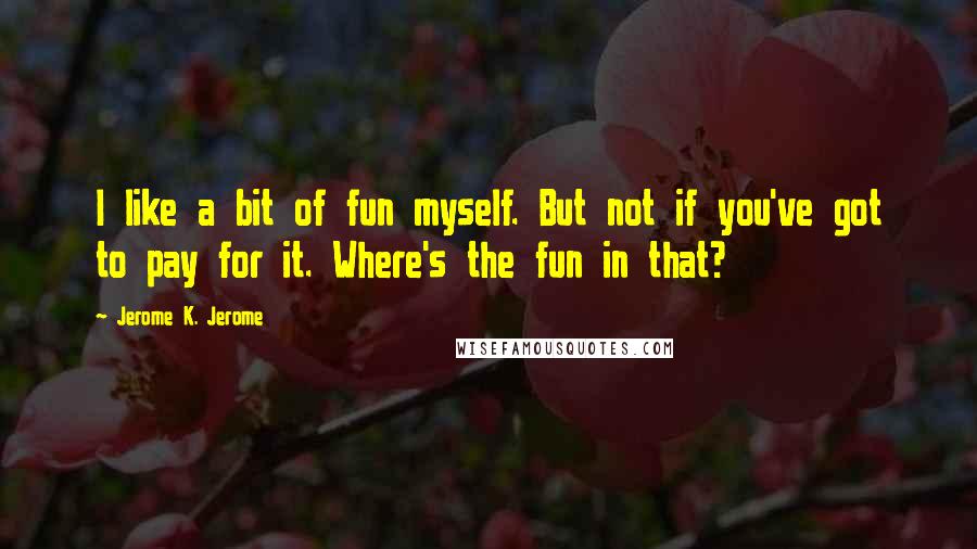 Jerome K. Jerome Quotes: I like a bit of fun myself. But not if you've got to pay for it. Where's the fun in that?