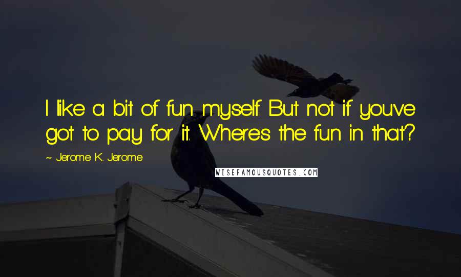 Jerome K. Jerome Quotes: I like a bit of fun myself. But not if you've got to pay for it. Where's the fun in that?