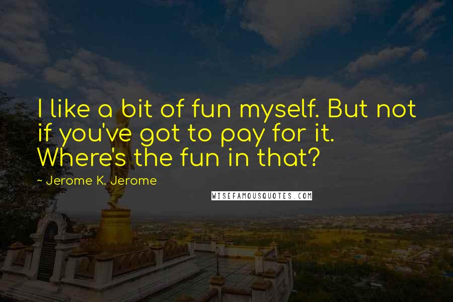 Jerome K. Jerome Quotes: I like a bit of fun myself. But not if you've got to pay for it. Where's the fun in that?