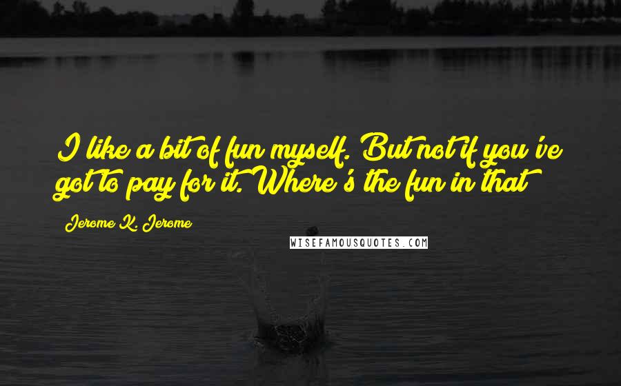 Jerome K. Jerome Quotes: I like a bit of fun myself. But not if you've got to pay for it. Where's the fun in that?