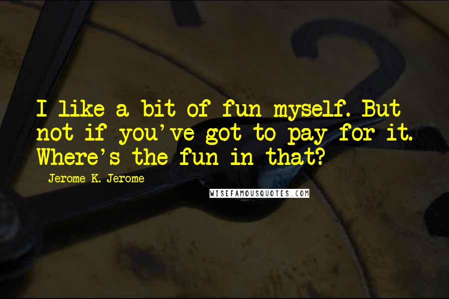 Jerome K. Jerome Quotes: I like a bit of fun myself. But not if you've got to pay for it. Where's the fun in that?