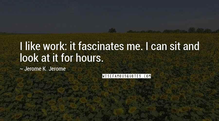Jerome K. Jerome Quotes: I like work: it fascinates me. I can sit and look at it for hours.