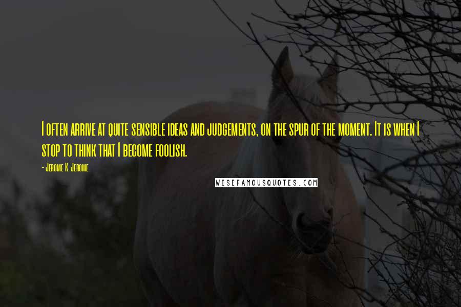 Jerome K. Jerome Quotes: I often arrive at quite sensible ideas and judgements, on the spur of the moment. It is when I stop to think that I become foolish.