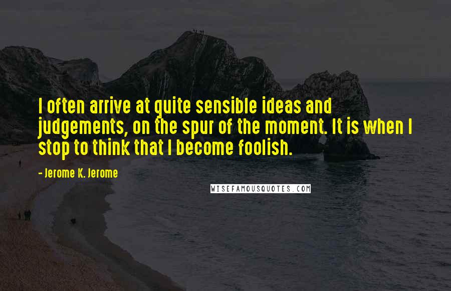 Jerome K. Jerome Quotes: I often arrive at quite sensible ideas and judgements, on the spur of the moment. It is when I stop to think that I become foolish.