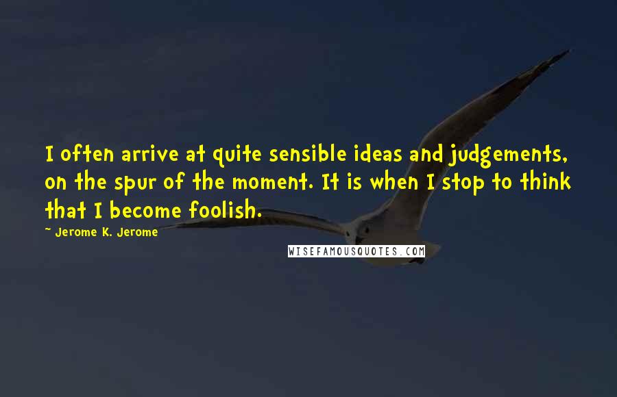 Jerome K. Jerome Quotes: I often arrive at quite sensible ideas and judgements, on the spur of the moment. It is when I stop to think that I become foolish.