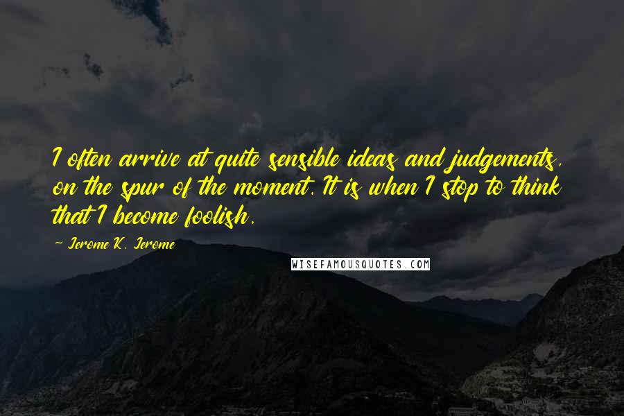 Jerome K. Jerome Quotes: I often arrive at quite sensible ideas and judgements, on the spur of the moment. It is when I stop to think that I become foolish.