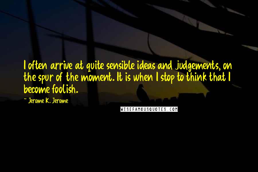 Jerome K. Jerome Quotes: I often arrive at quite sensible ideas and judgements, on the spur of the moment. It is when I stop to think that I become foolish.