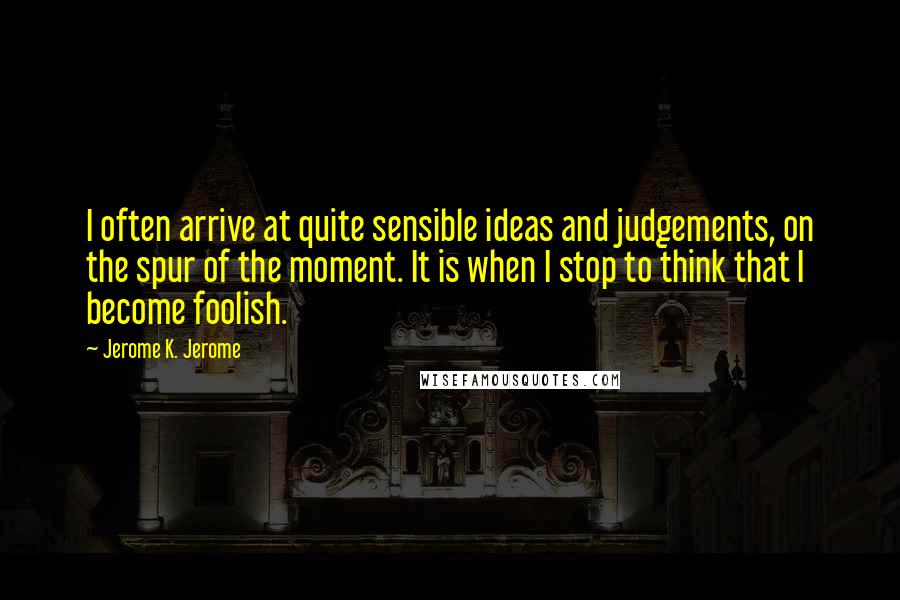 Jerome K. Jerome Quotes: I often arrive at quite sensible ideas and judgements, on the spur of the moment. It is when I stop to think that I become foolish.