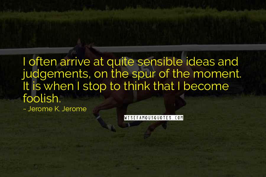 Jerome K. Jerome Quotes: I often arrive at quite sensible ideas and judgements, on the spur of the moment. It is when I stop to think that I become foolish.