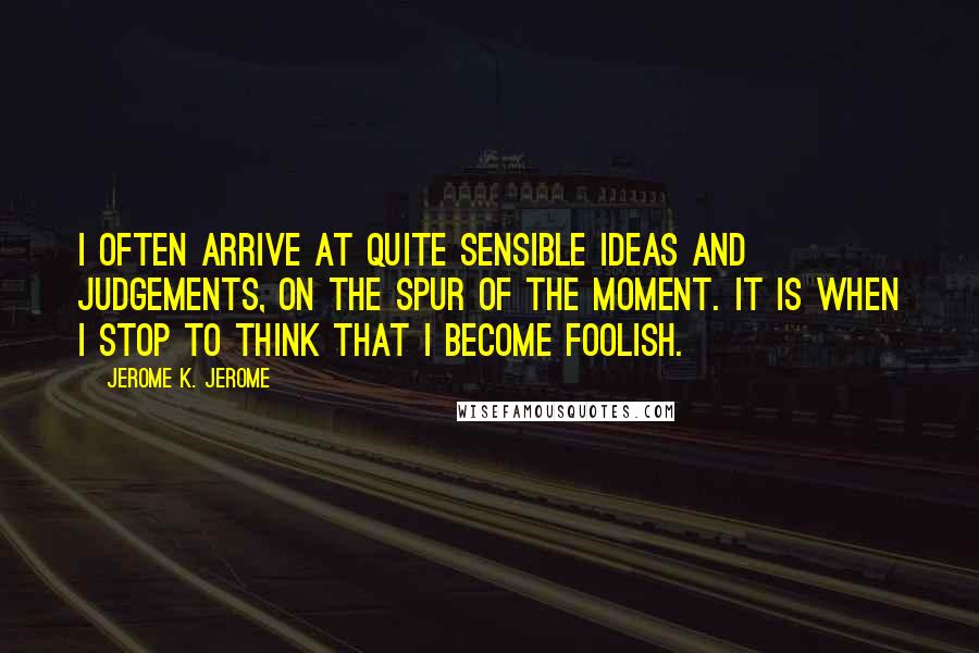 Jerome K. Jerome Quotes: I often arrive at quite sensible ideas and judgements, on the spur of the moment. It is when I stop to think that I become foolish.