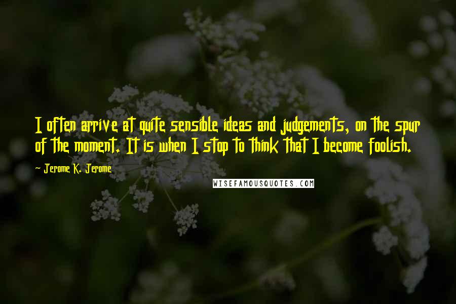 Jerome K. Jerome Quotes: I often arrive at quite sensible ideas and judgements, on the spur of the moment. It is when I stop to think that I become foolish.