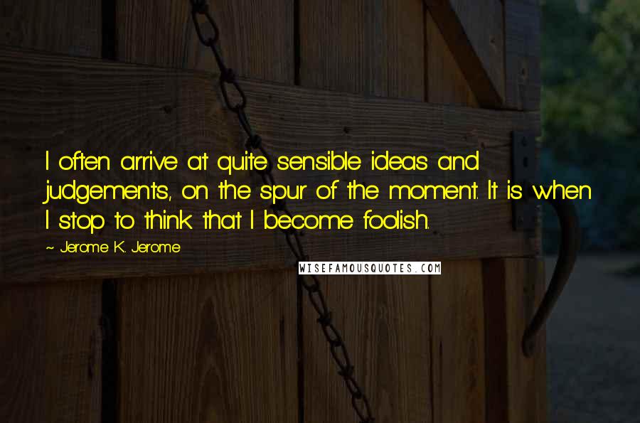 Jerome K. Jerome Quotes: I often arrive at quite sensible ideas and judgements, on the spur of the moment. It is when I stop to think that I become foolish.