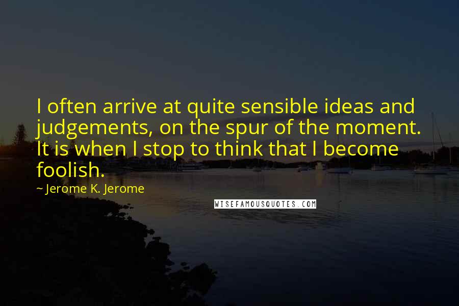 Jerome K. Jerome Quotes: I often arrive at quite sensible ideas and judgements, on the spur of the moment. It is when I stop to think that I become foolish.