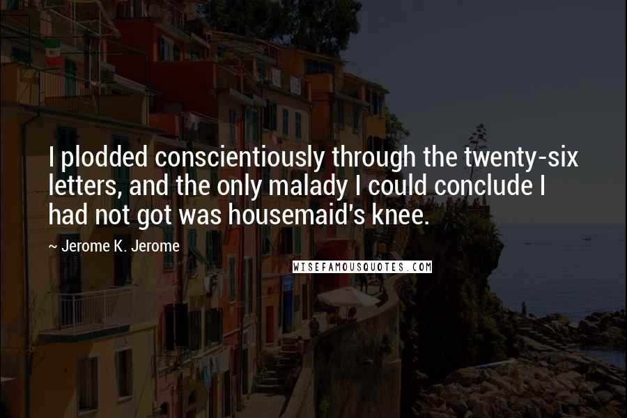 Jerome K. Jerome Quotes: I plodded conscientiously through the twenty-six letters, and the only malady I could conclude I had not got was housemaid's knee.