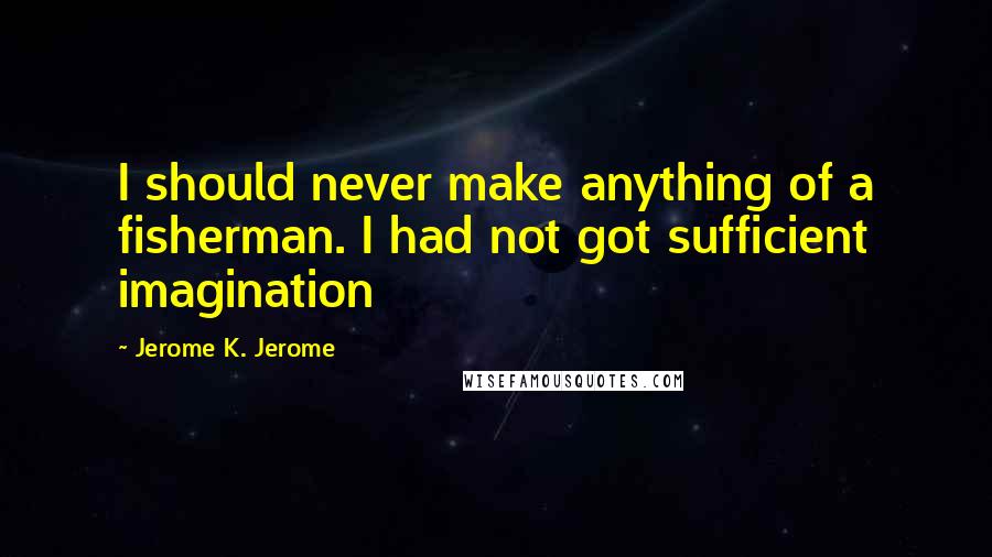 Jerome K. Jerome Quotes: I should never make anything of a fisherman. I had not got sufficient imagination