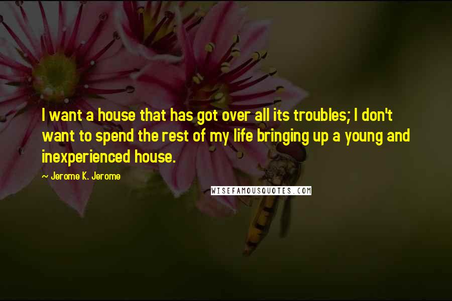 Jerome K. Jerome Quotes: I want a house that has got over all its troubles; I don't want to spend the rest of my life bringing up a young and inexperienced house.