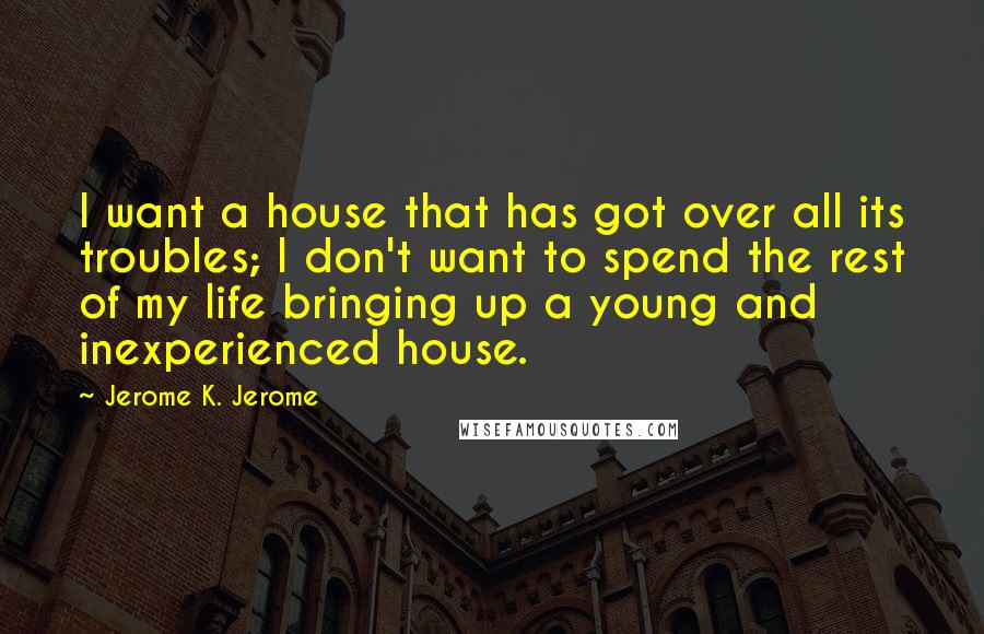 Jerome K. Jerome Quotes: I want a house that has got over all its troubles; I don't want to spend the rest of my life bringing up a young and inexperienced house.