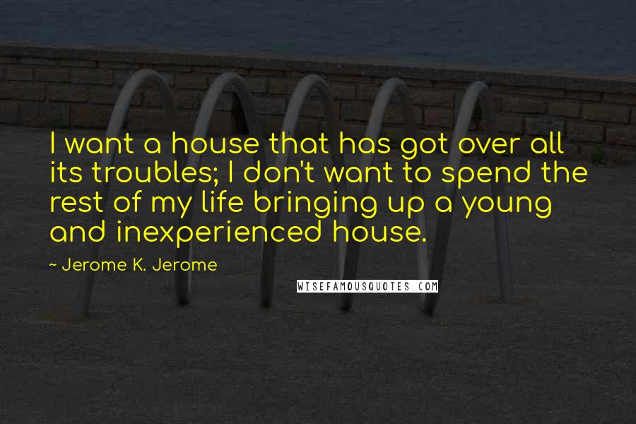 Jerome K. Jerome Quotes: I want a house that has got over all its troubles; I don't want to spend the rest of my life bringing up a young and inexperienced house.