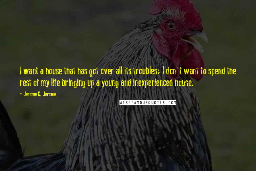 Jerome K. Jerome Quotes: I want a house that has got over all its troubles; I don't want to spend the rest of my life bringing up a young and inexperienced house.