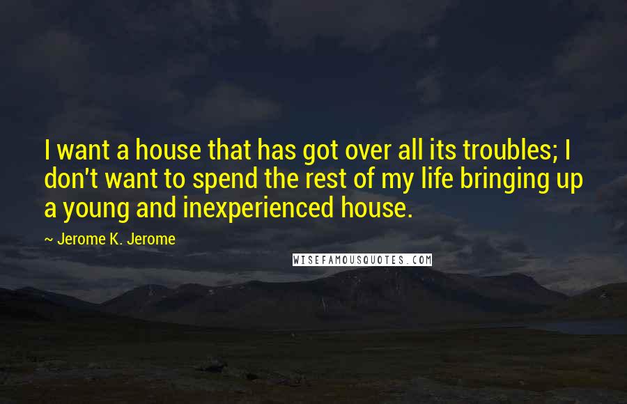 Jerome K. Jerome Quotes: I want a house that has got over all its troubles; I don't want to spend the rest of my life bringing up a young and inexperienced house.