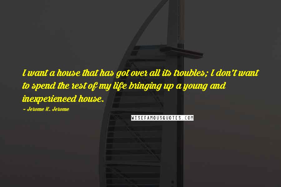 Jerome K. Jerome Quotes: I want a house that has got over all its troubles; I don't want to spend the rest of my life bringing up a young and inexperienced house.