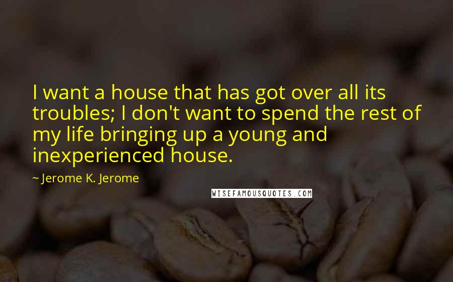 Jerome K. Jerome Quotes: I want a house that has got over all its troubles; I don't want to spend the rest of my life bringing up a young and inexperienced house.