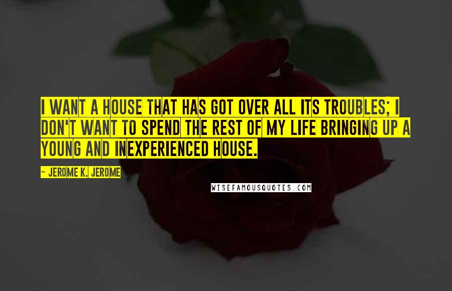 Jerome K. Jerome Quotes: I want a house that has got over all its troubles; I don't want to spend the rest of my life bringing up a young and inexperienced house.