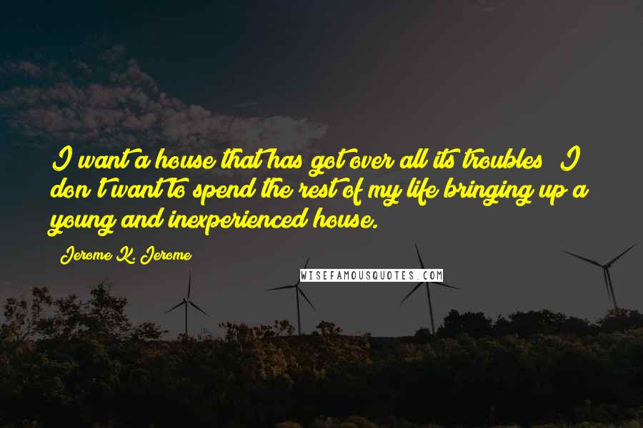 Jerome K. Jerome Quotes: I want a house that has got over all its troubles; I don't want to spend the rest of my life bringing up a young and inexperienced house.