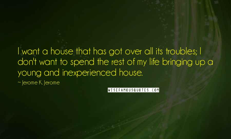 Jerome K. Jerome Quotes: I want a house that has got over all its troubles; I don't want to spend the rest of my life bringing up a young and inexperienced house.