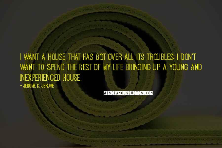 Jerome K. Jerome Quotes: I want a house that has got over all its troubles; I don't want to spend the rest of my life bringing up a young and inexperienced house.