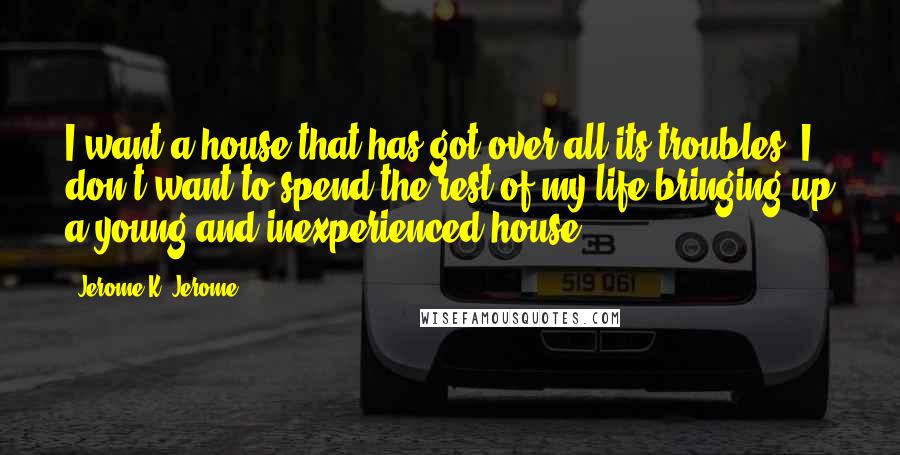 Jerome K. Jerome Quotes: I want a house that has got over all its troubles; I don't want to spend the rest of my life bringing up a young and inexperienced house.