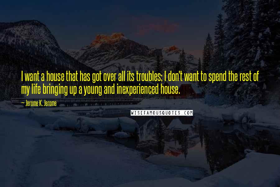 Jerome K. Jerome Quotes: I want a house that has got over all its troubles; I don't want to spend the rest of my life bringing up a young and inexperienced house.