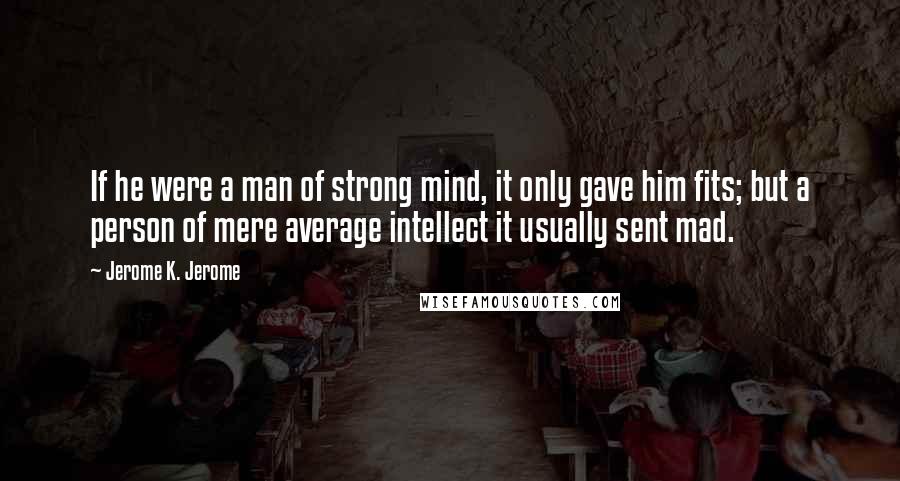 Jerome K. Jerome Quotes: If he were a man of strong mind, it only gave him fits; but a person of mere average intellect it usually sent mad.