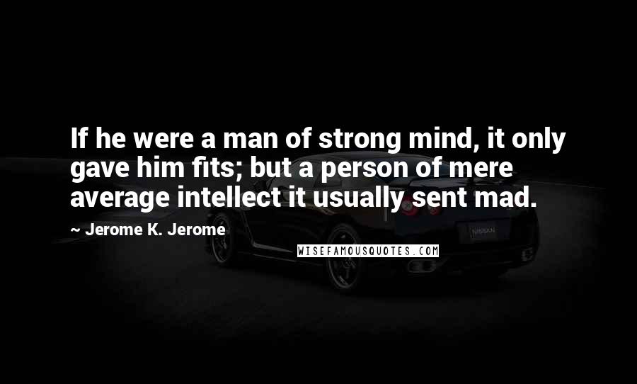 Jerome K. Jerome Quotes: If he were a man of strong mind, it only gave him fits; but a person of mere average intellect it usually sent mad.