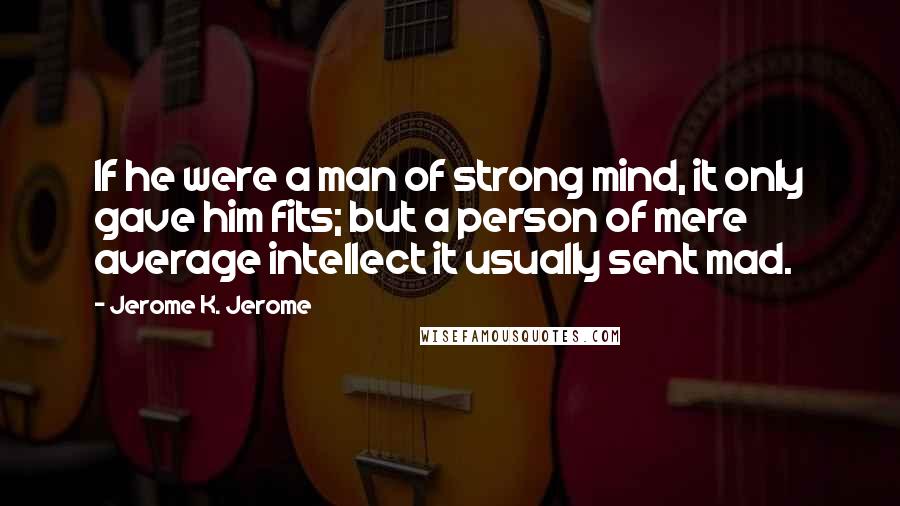 Jerome K. Jerome Quotes: If he were a man of strong mind, it only gave him fits; but a person of mere average intellect it usually sent mad.