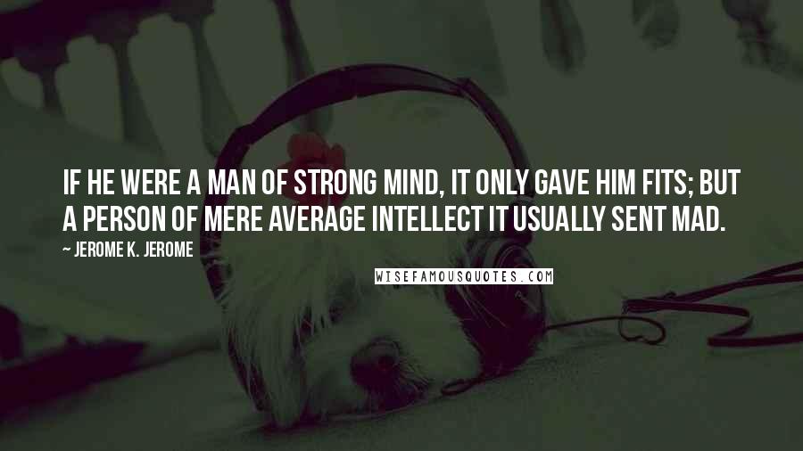 Jerome K. Jerome Quotes: If he were a man of strong mind, it only gave him fits; but a person of mere average intellect it usually sent mad.