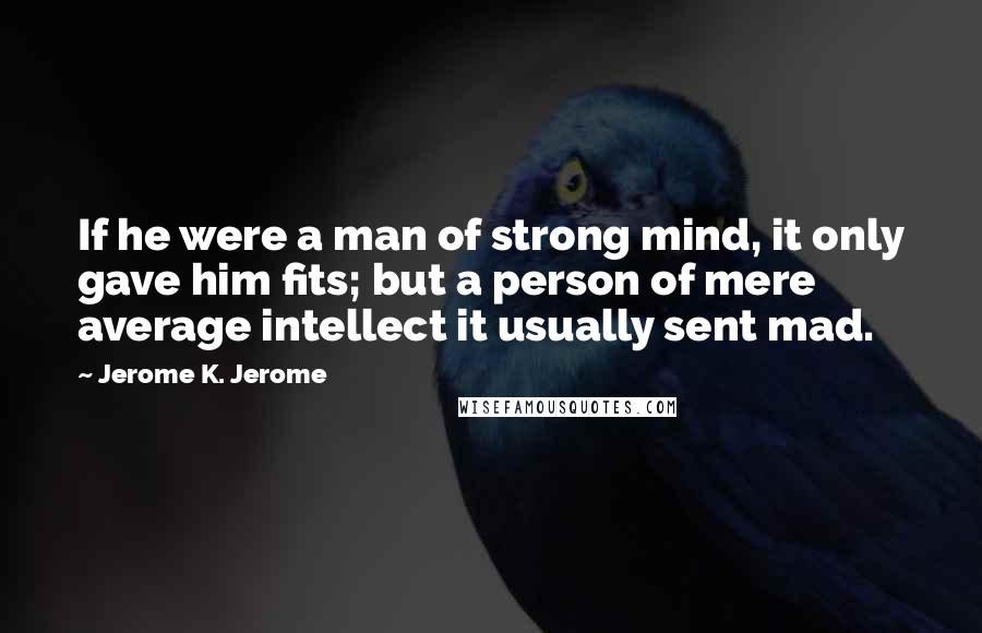 Jerome K. Jerome Quotes: If he were a man of strong mind, it only gave him fits; but a person of mere average intellect it usually sent mad.