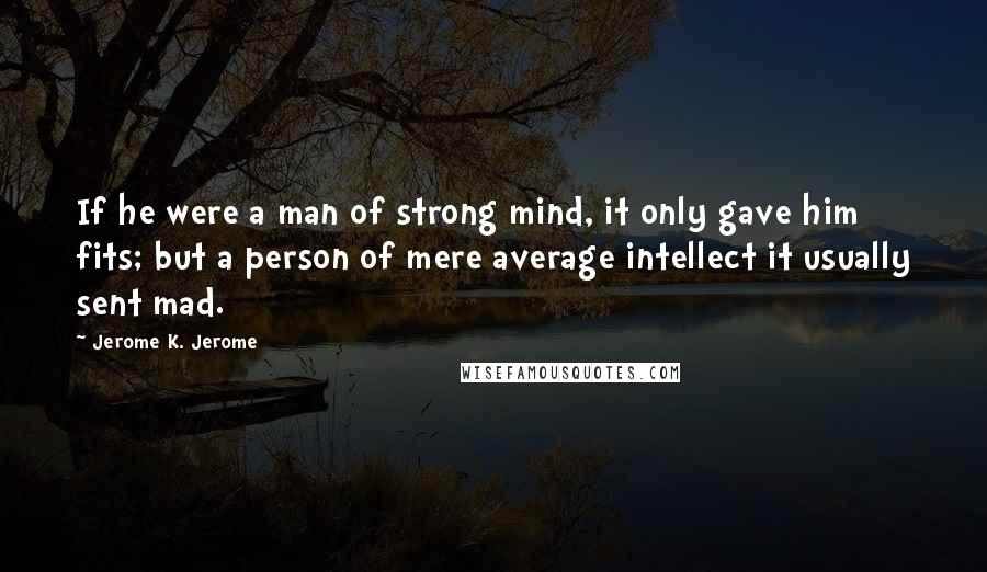 Jerome K. Jerome Quotes: If he were a man of strong mind, it only gave him fits; but a person of mere average intellect it usually sent mad.