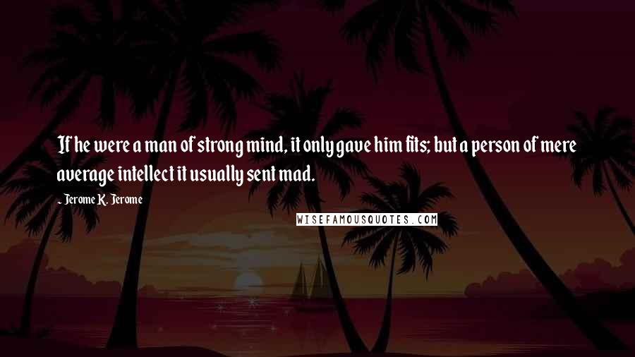 Jerome K. Jerome Quotes: If he were a man of strong mind, it only gave him fits; but a person of mere average intellect it usually sent mad.