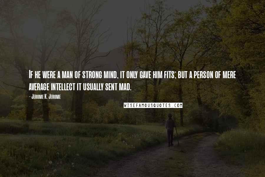 Jerome K. Jerome Quotes: If he were a man of strong mind, it only gave him fits; but a person of mere average intellect it usually sent mad.