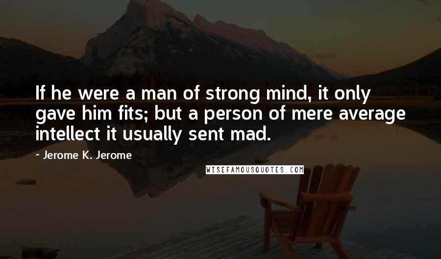 Jerome K. Jerome Quotes: If he were a man of strong mind, it only gave him fits; but a person of mere average intellect it usually sent mad.