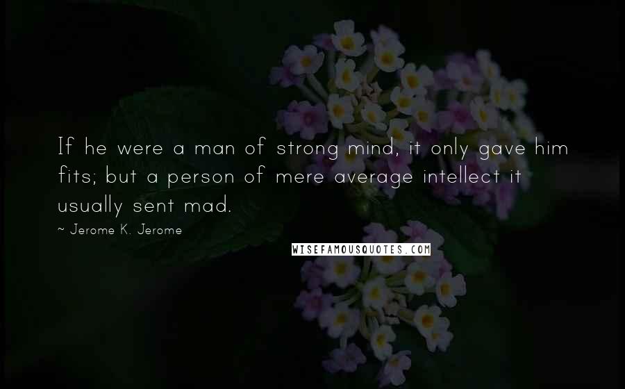 Jerome K. Jerome Quotes: If he were a man of strong mind, it only gave him fits; but a person of mere average intellect it usually sent mad.