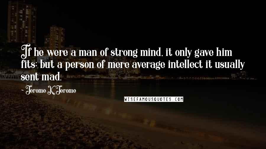 Jerome K. Jerome Quotes: If he were a man of strong mind, it only gave him fits; but a person of mere average intellect it usually sent mad.