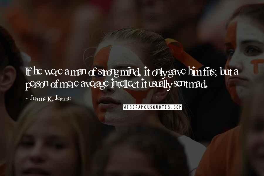 Jerome K. Jerome Quotes: If he were a man of strong mind, it only gave him fits; but a person of mere average intellect it usually sent mad.