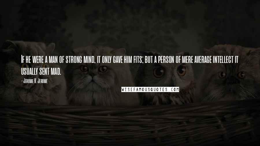 Jerome K. Jerome Quotes: If he were a man of strong mind, it only gave him fits; but a person of mere average intellect it usually sent mad.